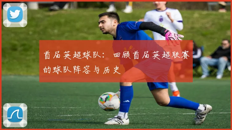首届英超球队：回顾首届英超联赛的球队阵容与历史