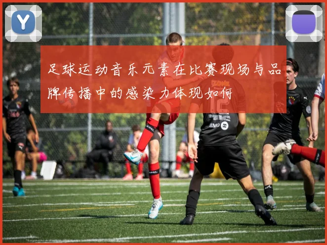 足球运动音乐元素在比赛现场与品牌传播中的感染力体现如何