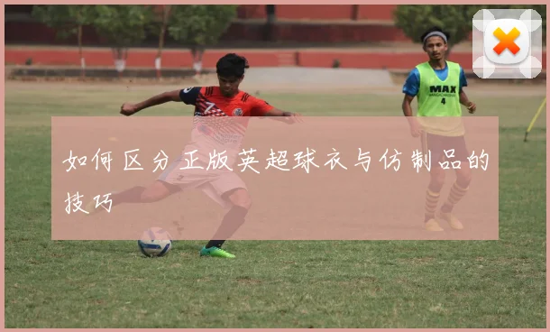 如何区分正版英超球衣与仿制品的技巧