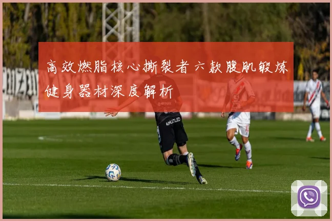 高效燃脂核心撕裂者六款腹肌锻炼健身器材深度解析